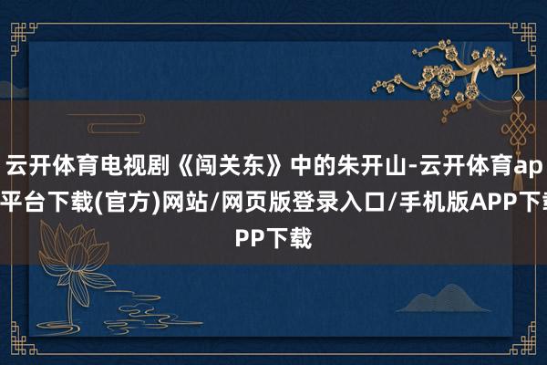 云开体育电视剧《闯关东》中的朱开山-云开体育app平台下载(官方)网站/网页版登录入口/手机版APP下载