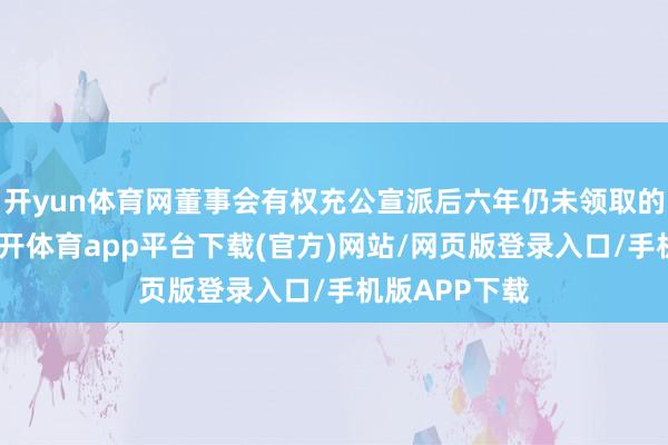 开yun体育网董事会有权充公宣派后六年仍未领取的通盘股息-云开体育app平台下载(官方)网站/网页版登录入口/手机版APP下载