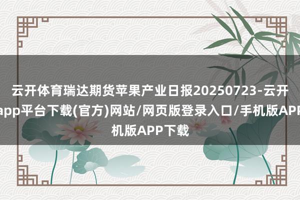 云开体育瑞达期货苹果产业日报20250723-云开体育app平台下载(官方)网站/网页版登录入口/手机版APP下载