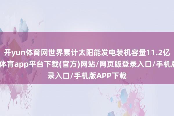 开yun体育网世界累计太阳能发电装机容量11.2亿千瓦-云开体育app平台下载(官方)网站/网页版登录入口/手机版APP下载