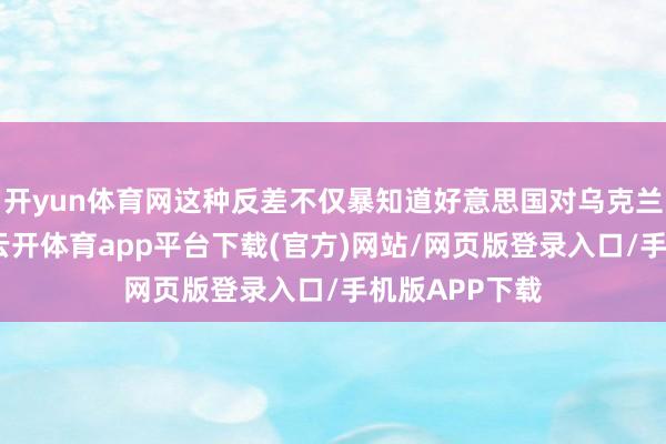 开yun体育网这种反差不仅暴知道好意思国对乌克兰解救的短视-云开体育app平台下载(官方)网站/网页版登录入口/手机版APP下载