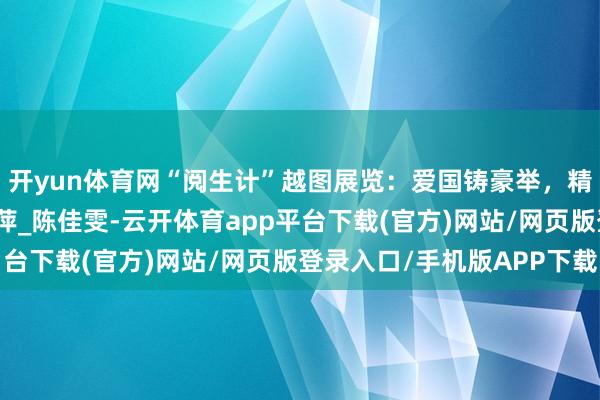 开yun体育网“阅生计”越图展览：爱国铸豪举，精兵扬军威_欣恬_沈萍萍_陈佳雯-云开体育app平台下载(官方)网站/网页版登录入口/手机版APP下载