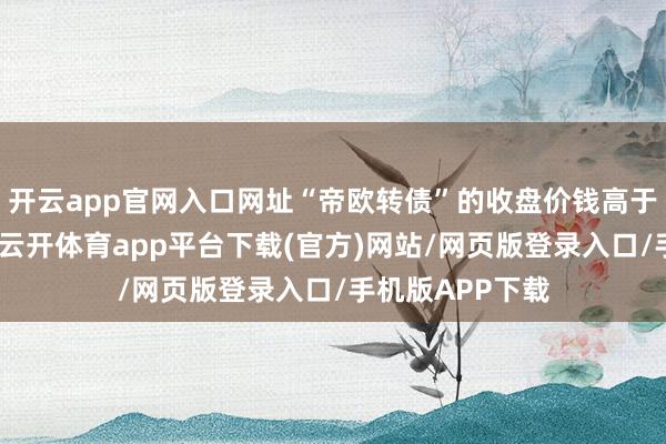 开云app官网入口网址“帝欧转债”的收盘价钱高于本次回售价钱-云开体育app平台下载(官方)网站/网页版登录入口/手机版APP下载