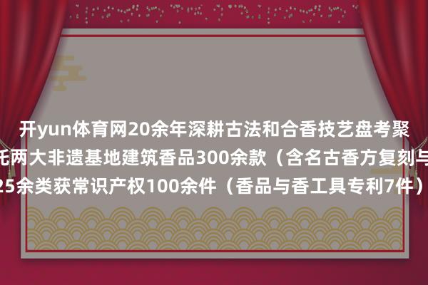开yun体育网20余年深耕古法和合香技艺盘考聚焦三大非遗制作技艺依托两大非遗基地建筑香品300余款（含名古香方复刻与自研创方）领有品牌25余类获常识产权100余件（香品与香工具专利7件）香文创家具荣获寰宇竞赛奖励40余项张开剩余46%发布于：四川省-云开体育app平台下载(官方)网站/网页版登录入口/手机版APP下载