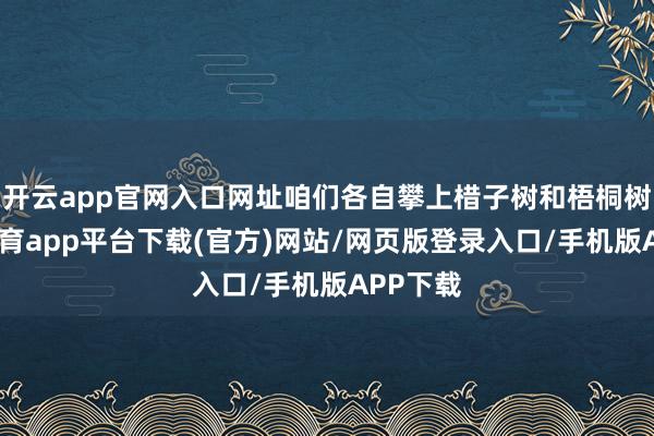 开云app官网入口网址咱们各自攀上棤子树和梧桐树-云开体育app平台下载(官方)网站/网页版登录入口/手机版APP下载