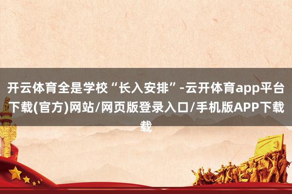 开云体育全是学校“长入安排”-云开体育app平台下载(官方)网站/网页版登录入口/手机版APP下载