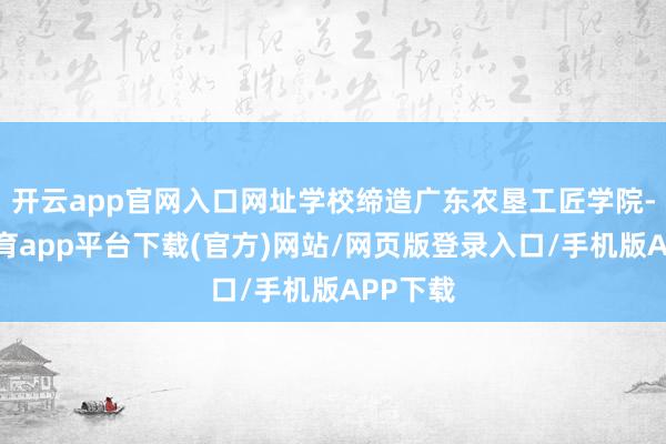 开云app官网入口网址学校缔造广东农垦工匠学院-云开体育app平台下载(官方)网站/网页版登录入口/手机版APP下载