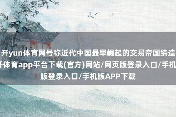 开yun体育网号称近代中国最早崛起的交易帝国缔造者之一-云开体育app平台下载(官方)网站/网页版登录入口/手机版APP下载