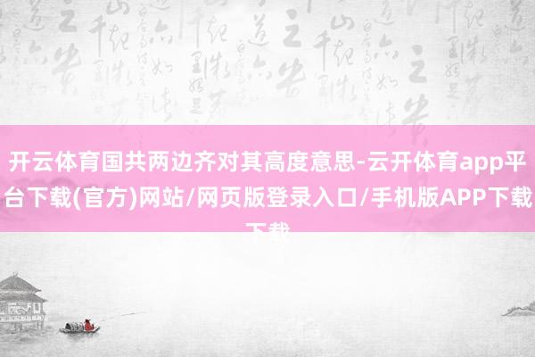 开云体育国共两边齐对其高度意思-云开体育app平台下载(官方)网站/网页版登录入口/手机版APP下载