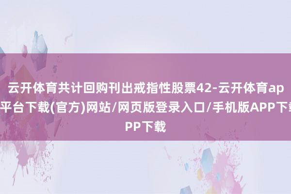 云开体育共计回购刊出戒指性股票42-云开体育app平台下载(官方)网站/网页版登录入口/手机版APP下载
