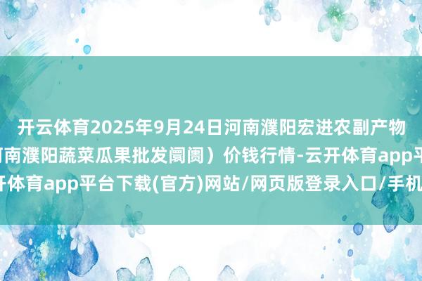 开云体育2025年9月24日河南濮阳宏进农副产物批发阛阓有限公司（原河南濮阳蔬菜瓜果批发阛阓）价钱行情-云开体育app平台下载(官方)网站/网页版登录入口/手机版APP下载