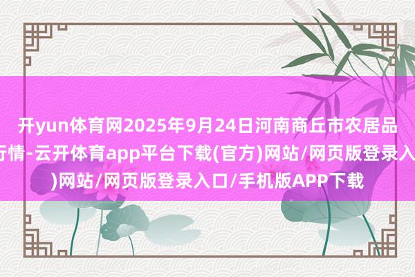 开yun体育网2025年9月24日河南商丘市农居品中心批发阛阓价钱行情-云开体育app平台下载(官方)网站/网页版登录入口/手机版APP下载