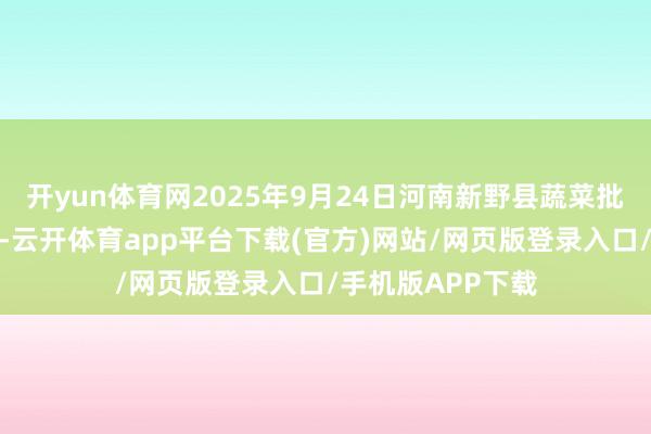 开yun体育网2025年9月24日河南新野县蔬菜批发市集价钱行情-云开体育app平台下载(官方)网站/网页版登录入口/手机版APP下载