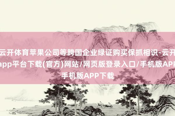 云开体育苹果公司等跨国企业绿证购买保抓相识-云开体育app平台下载(官方)网站/网页版登录入口/手机版APP下载