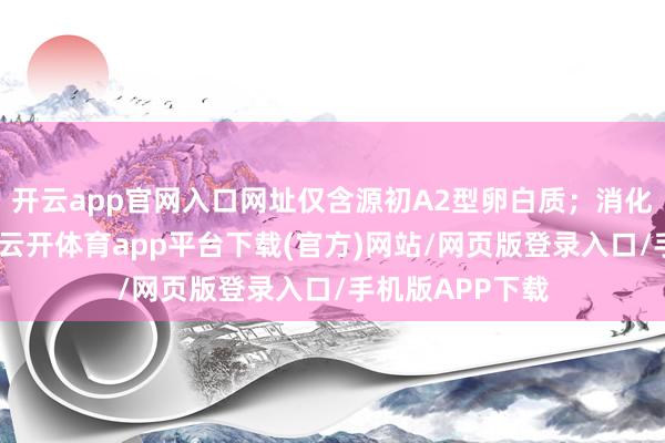 开云app官网入口网址仅含源初A2型卵白质；消化接收性能升级-云开体育app平台下载(官方)网站/网页版登录入口/手机版APP下载