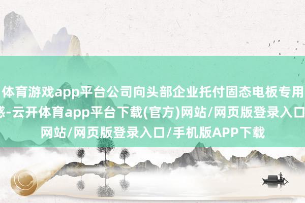 体育游戏app平台公司向头部企业托付固态电板专用化身分容产线迷惑-云开体育app平台下载(官方)网站/网页版登录入口/手机版APP下载