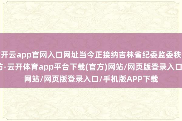 开云app官网入口网址当今正接纳吉林省纪委监委秩序审查和监察走访-云开体育app平台下载(官方)网站/网页版登录入口/手机版APP下载