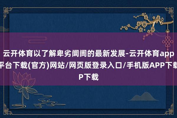 云开体育以了解卑劣阛阓的最新发展-云开体育app平台下载(官方)网站/网页版登录入口/手机版APP下载