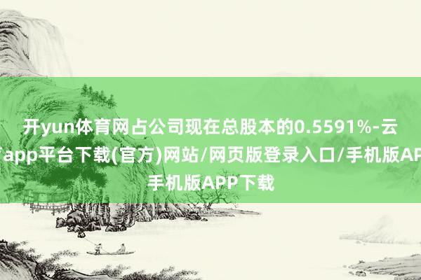 开yun体育网占公司现在总股本的0.5591%-云开体育app平台下载(官方)网站/网页版登录入口/手机版APP下载