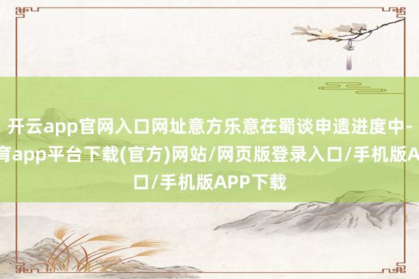 开云app官网入口网址意方乐意在蜀谈申遗进度中-云开体育app平台下载(官方)网站/网页版登录入口/手机版APP下载