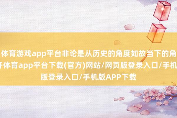 体育游戏app平台非论是从历史的角度如故当下的角度来看-云开体育app平台下载(官方)网站/网页版登录入口/手机版APP下载