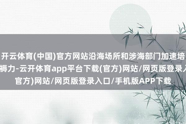 开云体育(中国)官方网站沿海场所和涉海部门加速培植和发展海洋新质坐褥力-云开体育app平台下载(官方)网站/网页版登录入口/手机版APP下载