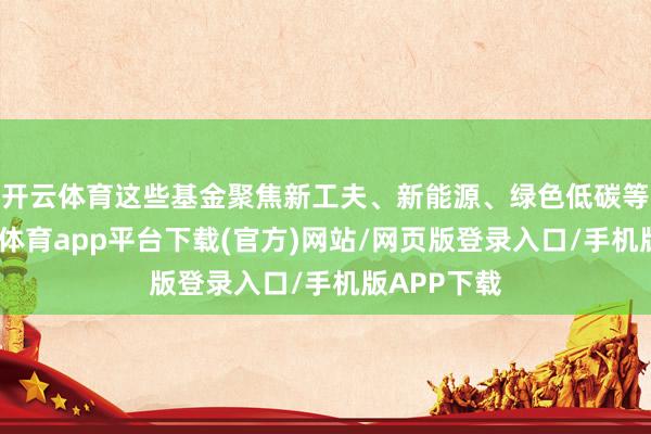 开云体育这些基金聚焦新工夫、新能源、绿色低碳等畛域-云开体育app平台下载(官方)网站/网页版登录入口/手机版APP下载