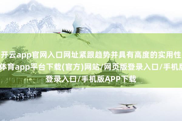 开云app官网入口网址紧跟趋势并具有高度的实用性价值-云开体育app平台下载(官方)网站/网页版登录入口/手机版APP下载