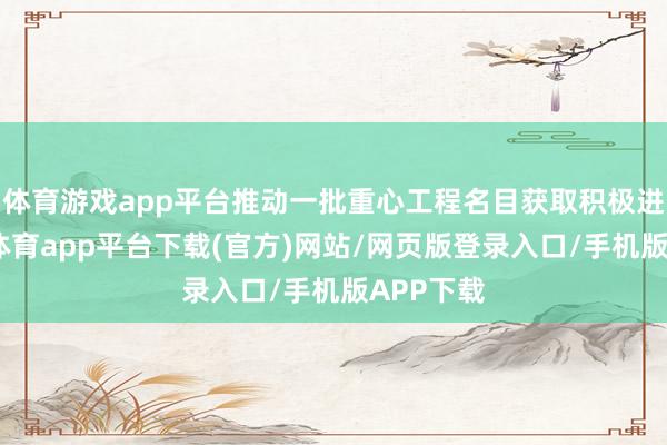 体育游戏app平台推动一批重心工程名目获取积极进展-云开体育app平台下载(官方)网站/网页版登录入口/手机版APP下载