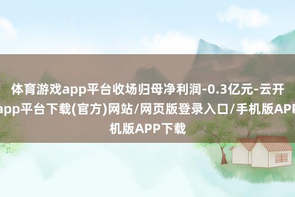 体育游戏app平台收场归母净利润-0.3亿元-云开体育app平台下载(官方)网站/网页版登录入口/手机版APP下载