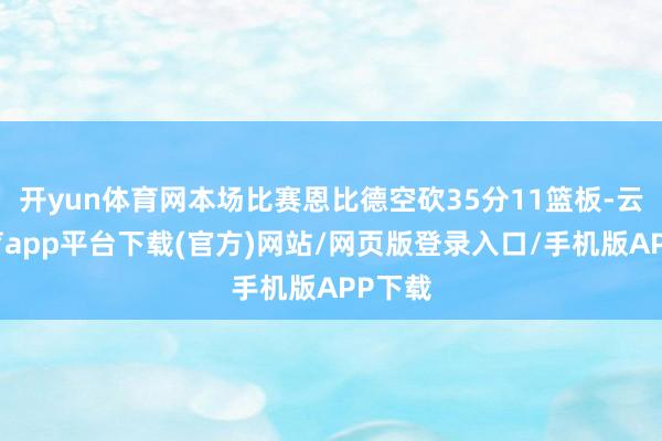 开yun体育网本场比赛恩比德空砍35分11篮板-云开体育app平台下载(官方)网站/网页版登录入口/手机版APP下载