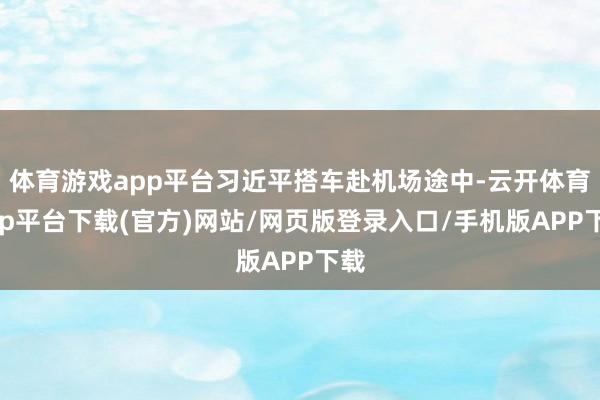 体育游戏app平台习近平搭车赴机场途中-云开体育app平台下载(官方)网站/网页版登录入口/手机版APP下载