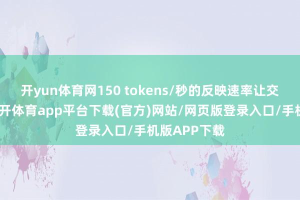 开yun体育网150 tokens/秒的反映速率让交互零蔓延-云开体育app平台下载(官方)网站/网页版登录入口/手机版APP下载