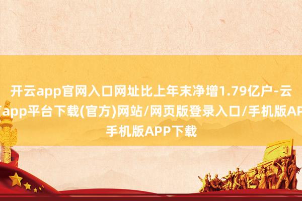 开云app官网入口网址比上年末净增1.79亿户-云开体育app平台下载(官方)网站/网页版登录入口/手机版APP下载