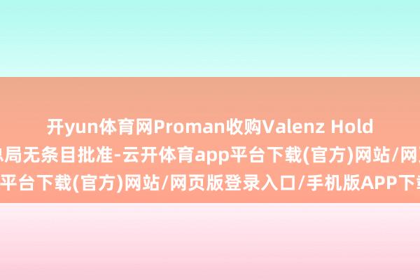 开yun体育网Proman收购Valenz Holding股权案等获商场监管总局无条目批准-云开体育app平台下载(官方)网站/网页版登录入口/手机版APP下载