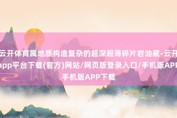 云开体育属地质构造复杂的超深超薄碎片岩油藏-云开体育app平台下载(官方)网站/网页版登录入口/手机版APP下载