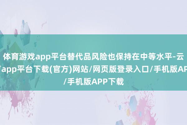 体育游戏app平台替代品风险也保持在中等水平-云开体育app平台下载(官方)网站/网页版登录入口/手机版APP下载