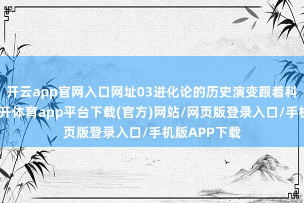 开云app官网入口网址03进化论的历史演变跟着科学的发展-云开体育app平台下载(官方)网站/网页版登录入口/手机版APP下载