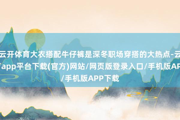 云开体育大衣搭配牛仔裤是深冬职场穿搭的大热点-云开体育app平台下载(官方)网站/网页版登录入口/手机版APP下载