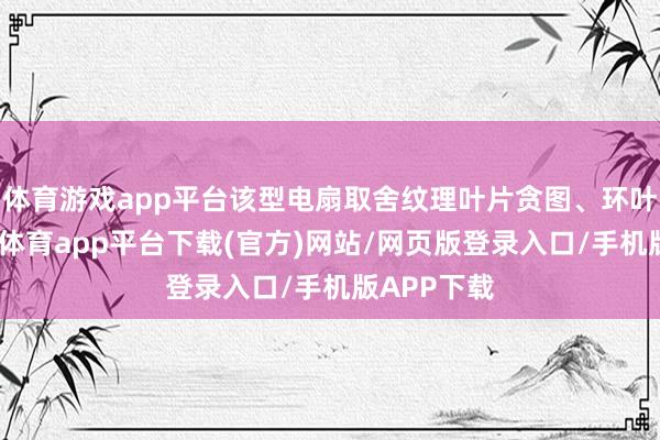 体育游戏app平台该型电扇取舍纹理叶片贪图、环叶结构-云开体育app平台下载(官方)网站/网页版登录入口/手机版APP下载