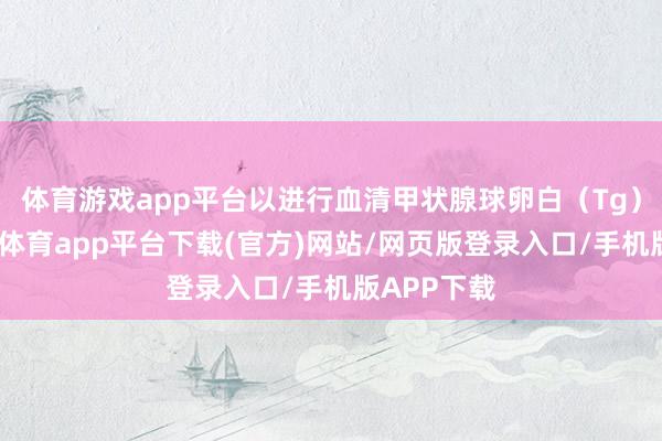 体育游戏app平台以进行血清甲状腺球卵白（Tg）检测-云开体育app平台下载(官方)网站/网页版登录入口/手机版APP下载