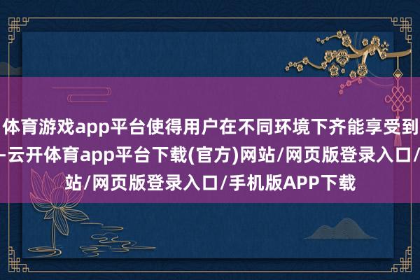 体育游戏app平台使得用户在不同环境下齐能享受到优质的视觉体验-云开体育app平台下载(官方)网站/网页版登录入口/手机版APP下载