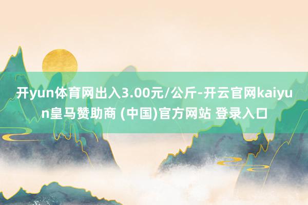 开yun体育网出入3.00元/公斤-开云官网kaiyun皇马赞助商 (中国)官方网站 登录入口