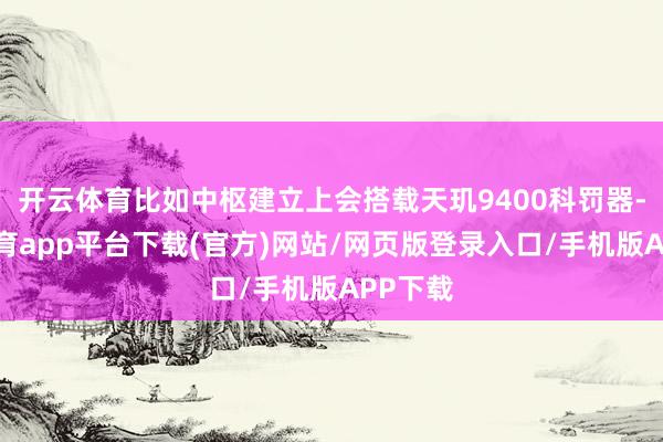 开云体育比如中枢建立上会搭载天玑9400科罚器-云开体育app平台下载(官方)网站/网页版登录入口/手机版APP下载