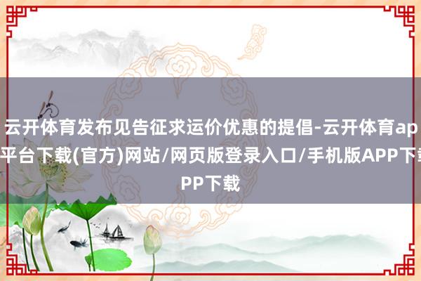 云开体育发布见告征求运价优惠的提倡-云开体育app平台下载(官方)网站/网页版登录入口/手机版APP下载