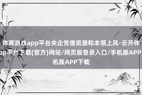 体育游戏app平台央企凭借资源和本领上风-云开体育app平台下载(官方)网站/网页版登录入口/手机版APP下载