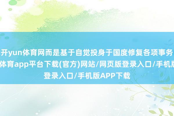 开yun体育网而是基于自觉投身于国度修复各项事务中时-云开体育app平台下载(官方)网站/网页版登录入口/手机版APP下载