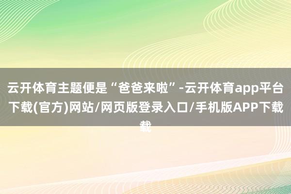 云开体育主题便是“爸爸来啦”-云开体育app平台下载(官方)网站/网页版登录入口/手机版APP下载