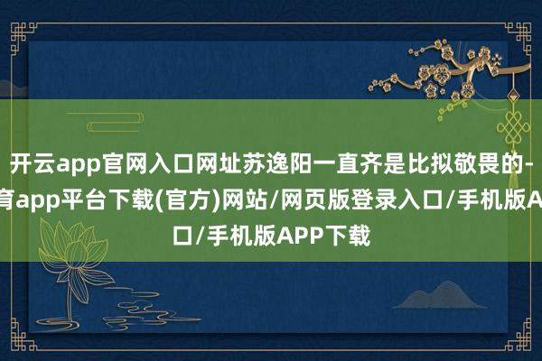 开云app官网入口网址苏逸阳一直齐是比拟敬畏的-云开体育app平台下载(官方)网站/网页版登录入口/手机版APP下载