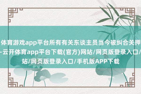 体育游戏app平台所有有关东谈主员当今被纠合关押在归拢所监狱内-云开体育app平台下载(官方)网站/网页版登录入口/手机版APP下载